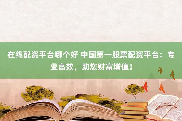 在线配资平台哪个好 中国第一股票配资平台：专业高效，助您财富增值！