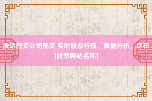 股票配资公司配资 实时股票行情、数据分析，尽在[股票网站名称]