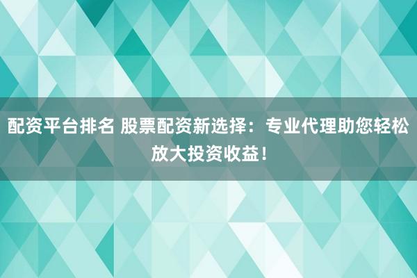 配资平台排名 股票配资新选择：专业代理助您轻松放大投资收益！
