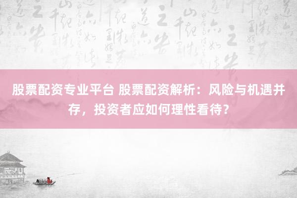 股票配资专业平台 股票配资解析：风险与机遇并存，投资者应如何理性看待？