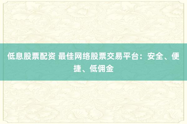 低息股票配资 最佳网络股票交易平台：安全、便捷、低佣金