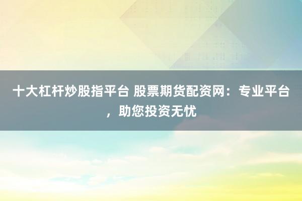 十大杠杆炒股指平台 股票期货配资网:专业平台,助您投资无忧