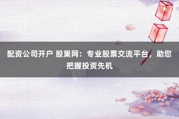 配资公司开户 股巢网：专业股票交流平台，助您把握投资先机