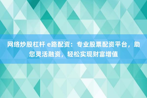 网络炒股杠杆 e路配资：专业股票配资平台，助您灵活融资，轻松实现财富增值
