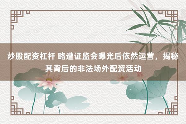炒股配资杠杆 略遭证监会曝光后依然运营,揭秘其背后的非法场外配资活动