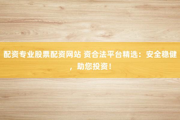 配资专业股票配资网站 资合法平台精选：安全稳健，助您投资！
