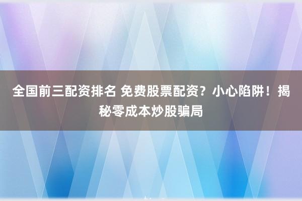 全国前三配资排名 免费股票配资？小心陷阱！揭秘零成本炒股骗局