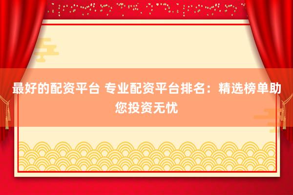 最好的配资平台 专业配资平台排名：精选榜单助您投资无忧