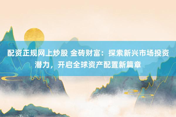 配资正规网上炒股 金砖财富：探索新兴市场投资潜力，开启全球资产配置新篇章