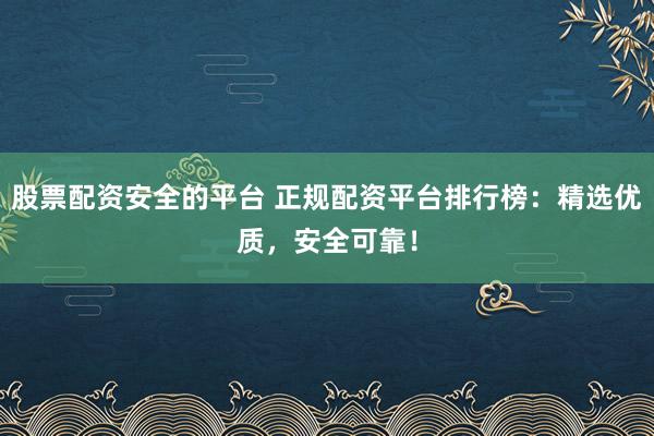 股票配资安全的平台 正规配资平台排行榜：精选优质，安全可靠！