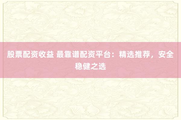股票配资收益 最靠谱配资平台：精选推荐，安全稳健之选