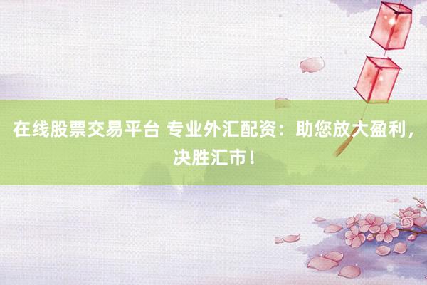在线股票交易平台 专业外汇配资：助您放大盈利，决胜汇市！