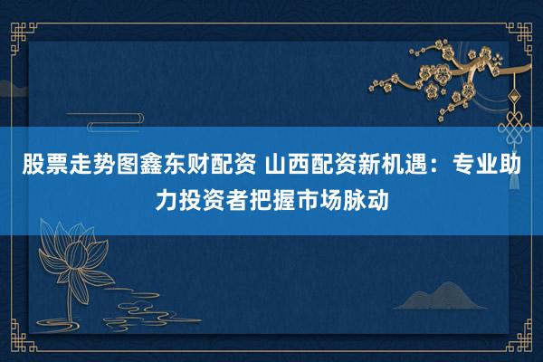股票走势图鑫东财配资 山西配资新机遇：专业助力投资者把握市场脉动