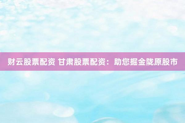 财云股票配资 甘肃股票配资：助您掘金陇原股市