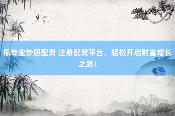 最专业炒股配资 注册配资平台，轻松开启财富增长之路！