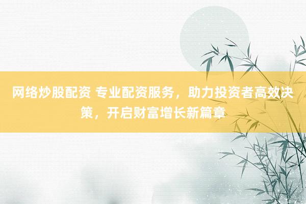 网络炒股配资 专业配资服务，助力投资者高效决策，开启财富增长新篇章
