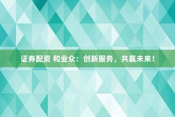 证券配资 和业众：创新服务，共赢未来！