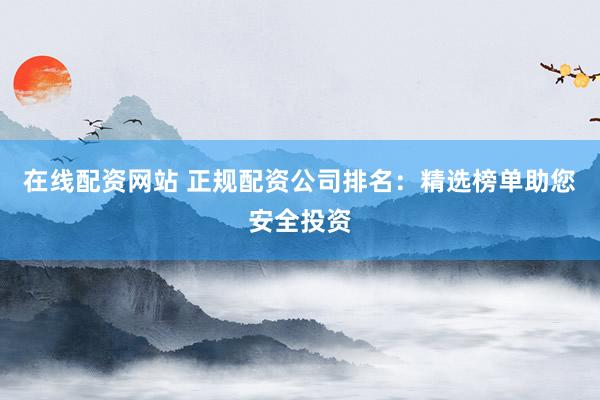 在线配资网站 正规配资公司排名：精选榜单助您安全投资