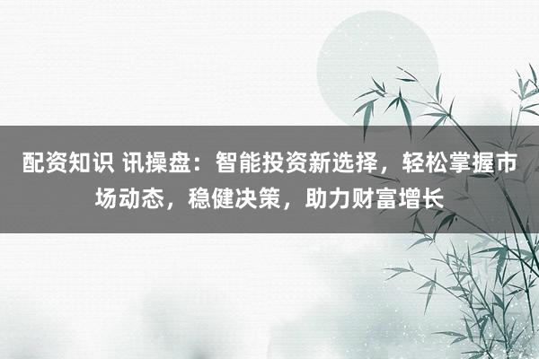 配资知识 讯操盘：智能投资新选择，轻松掌握市场动态，稳健决策，助力财富增长