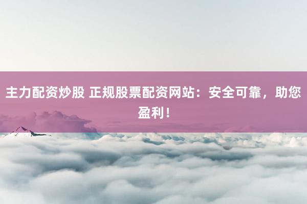 主力配资炒股 正规股票配资网站:安全可靠,助您盈利!