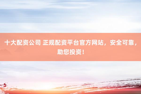 十大配资公司 正规配资平台官方网站,安全可靠,助您投资!