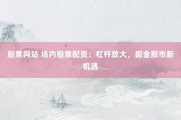 股票网站 场内股票配资：杠杆放大，掘金股市新机遇