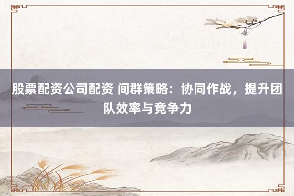 股票配资公司配资 间群策略:协同作战,提升团队效率与竞争力