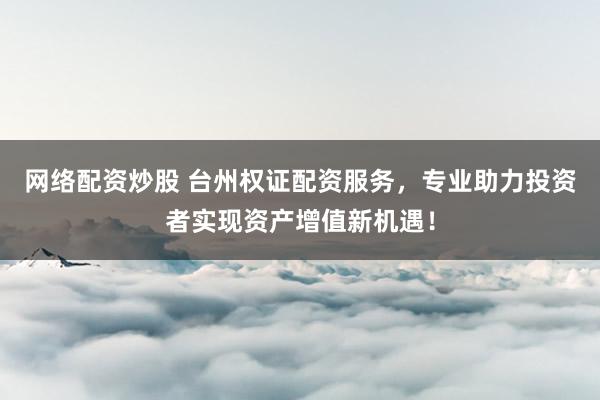 网络配资炒股 台州权证配资服务，专业助力投资者实现资产增值新机遇！