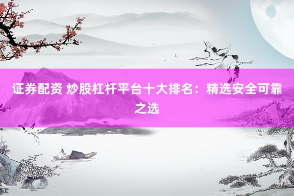 证券配资 炒股杠杆平台十大排名：精选安全可靠之选