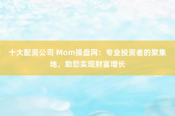 十大配资公司 Mom操盘网:专业投资者的聚集地,助您实现财富增长