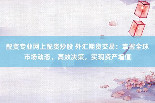 配资专业网上配资炒股 外汇期货交易：掌握全球市场动态，高效决策，实现资产增值