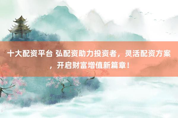 十大配资平台 弘配资助力投资者，灵活配资方案，开启财富增值新篇章！