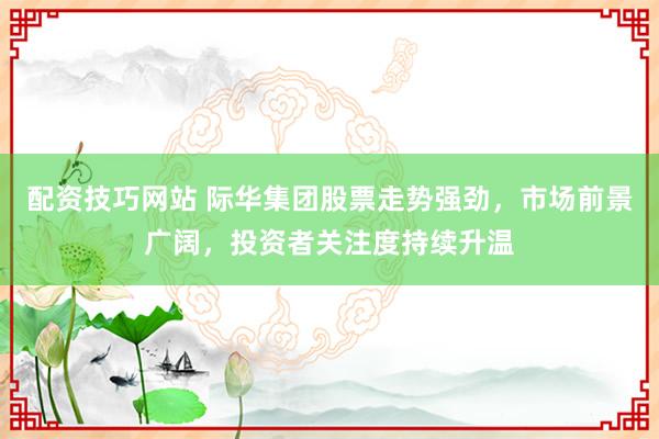 配资技巧网站 际华集团股票走势强劲，市场前景广阔，投资者关注度持续升温