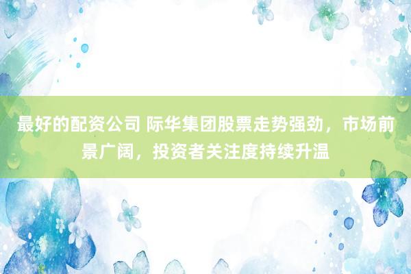 最好的配资公司 际华集团股票走势强劲，市场前景广阔，投资者关注度持续升温