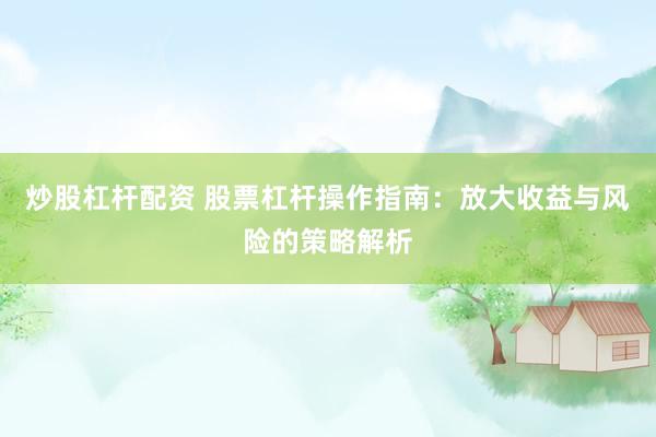 炒股杠杆配资 股票杠杆操作指南：放大收益与风险的策略解析