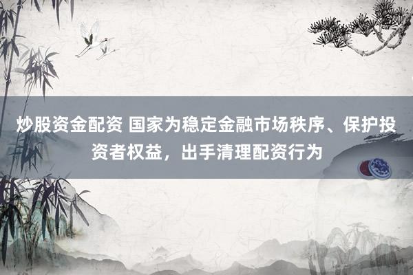 炒股资金配资 国家为稳定金融市场秩序、保护投资者权益,出手清理配资行为